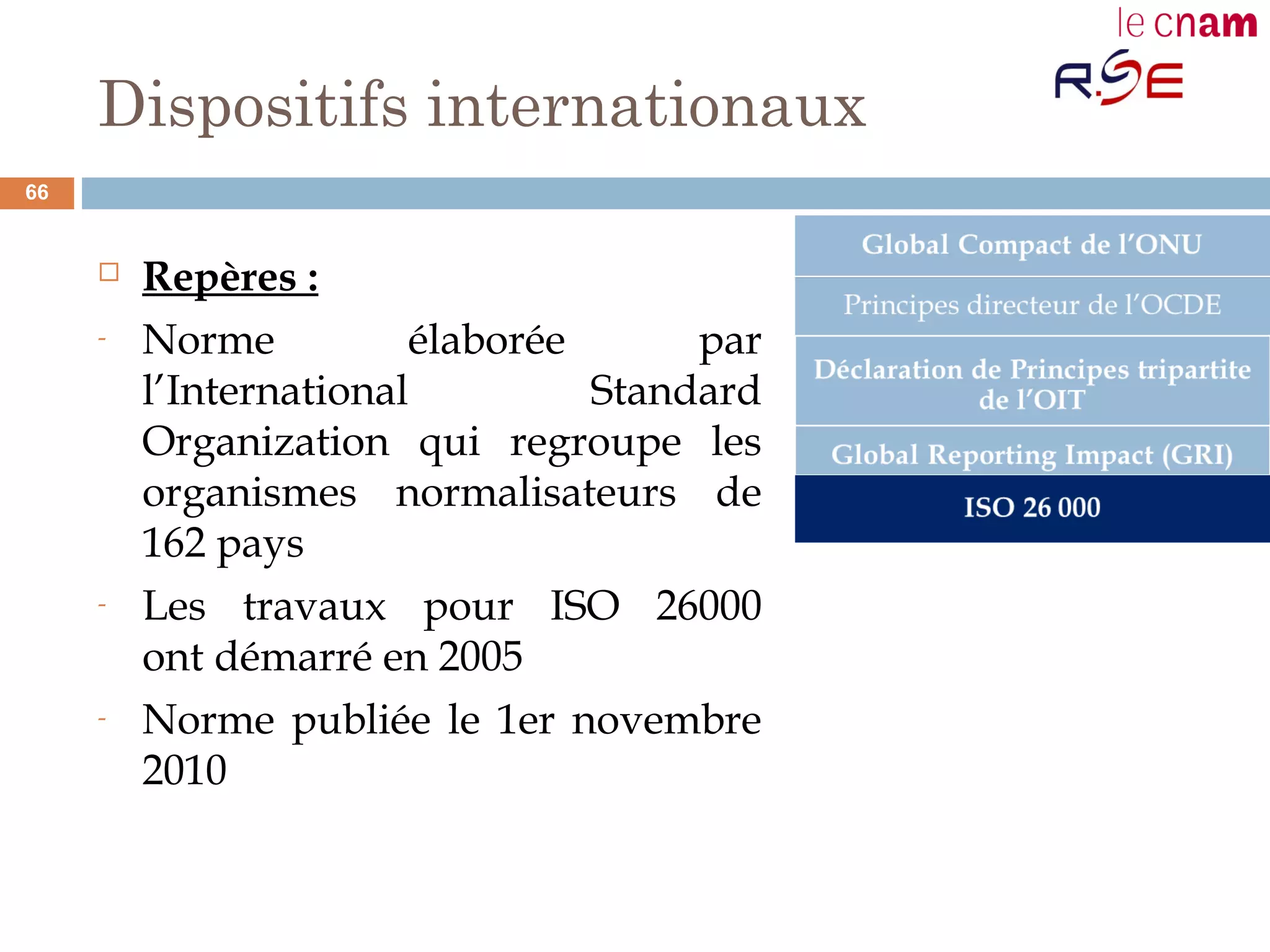 Dispositifs internationaux
 Repères :
- Norme élaborée par
l’International Standard
Organization qui regroupe les
organismes normalisateurs de
162 pays
- Les travaux pour ISO 26000
ont démarré en 2005
- Norme publiée le 1er novembre
2010
66
 
