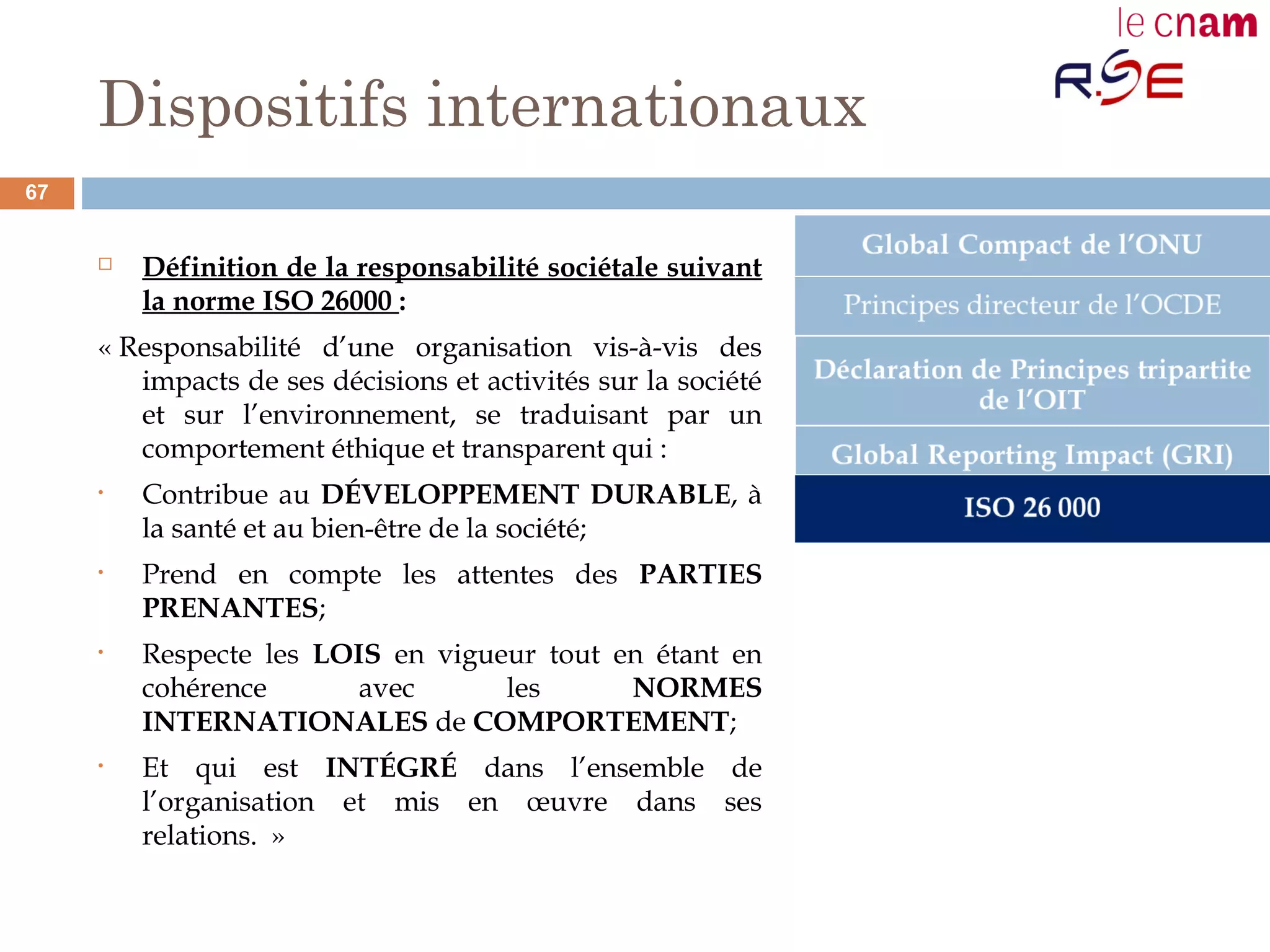 Dispositifs internationaux
 Définition de la responsabilité sociétale suivant
la norme ISO 26000 :
« Responsabilité d’une organisation vis-à-vis des
impacts de ses décisions et activités sur la société
et sur l’environnement, se traduisant par un
comportement éthique et transparent qui :
• Contribue au DÉVELOPPEMENT DURABLE, à
la santé et au bien-être de la société;
• Prend en compte les attentes des PARTIES
PRENANTES;
• Respecte les LOIS en vigueur tout en étant en
cohérence avec les NORMES
INTERNATIONALES de COMPORTEMENT;
• Et qui est INTÉGRÉ dans l’ensemble de
l’organisation et mis en œuvre dans ses
relations.  »
67
 