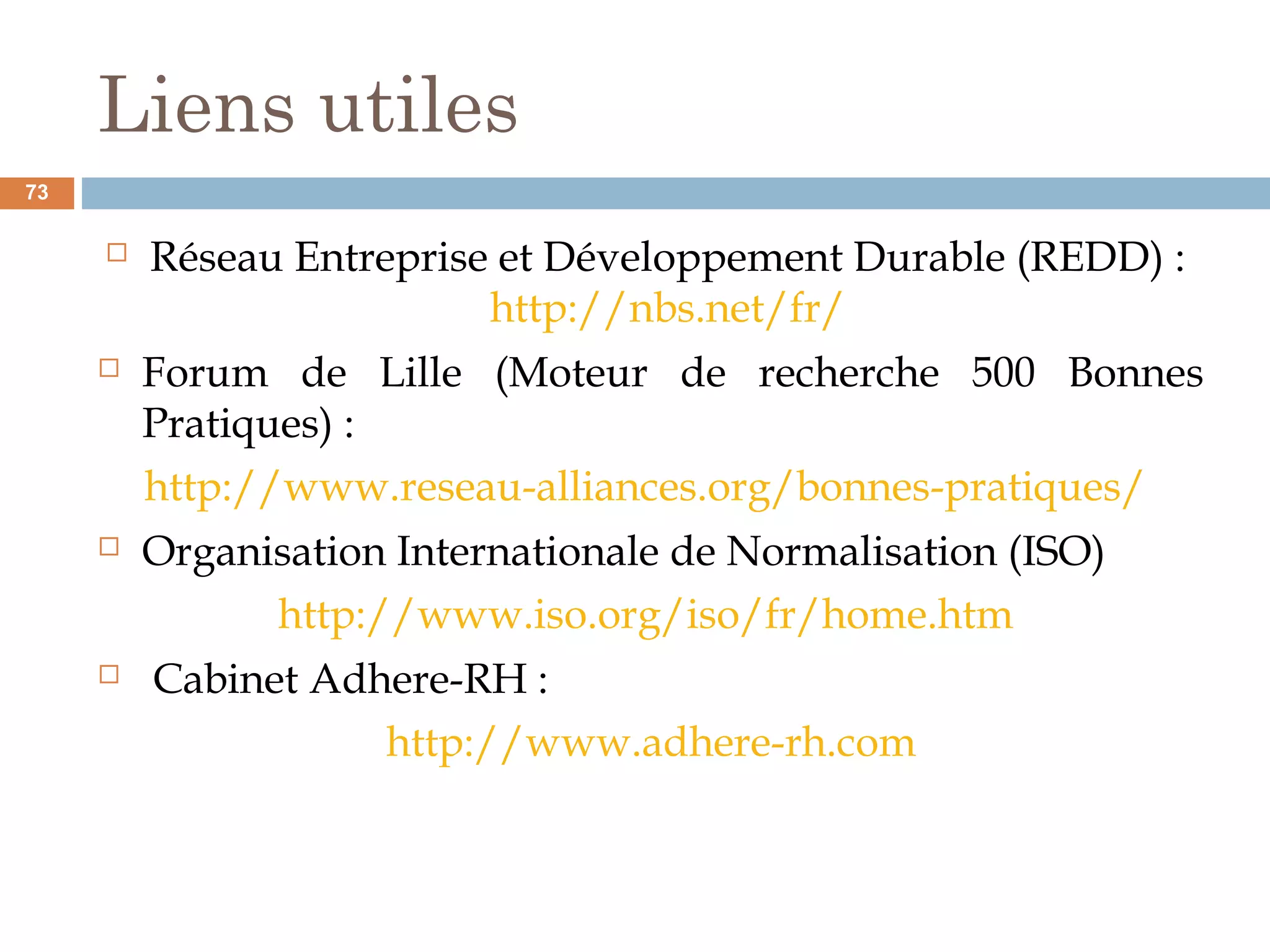 Liens utiles
 Réseau Entreprise et Développement Durable (REDD) :
http://nbs.net/fr/
 Forum de Lille (Moteur de recherche 500 Bonnes
Pratiques) :
http://www.reseau-alliances.org/bonnes-pratiques/
 Organisation Internationale de Normalisation (ISO)
http://www.iso.org/iso/fr/home.htm
 Cabinet Adhere-RH :
http://www.adhere-rh.com
73
 