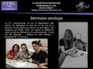 La Grande École Internationale
de Marketing du Luxe
DE BAC À BAC+5
Diplômes reconnus par l’État niveau 1 et 2
La 2ème
demi-journée fut sur la dégustation elle
même. En décryptant la robe du vin, le nez et la
bouche. Un jeu autour du nez du vin pris place. Les
étudiants de l’EIML Paris ont appris la différence
entre Le fait de mâcher le vin ou de le grumer. 3 vins
ont été dégustés : 1 Mâcon de chez Nicolas, 1
Bourgueil et 1 vin du sud.
Séminaire œnologie
 