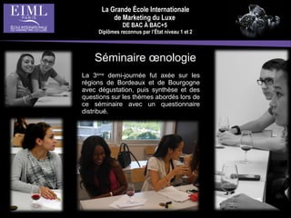 La Grande École Internationale
de Marketing du Luxe
DE BAC À BAC+5
Diplômes reconnus par l’État niveau 1 et 2
La 3ème
demi-journée fut axée sur les
régions de Bordeaux et de Bourgogne
avec dégustation, puis synthèse et des
questions sur les thèmes abordés lors de
ce séminaire avec un questionnaire
distribué.
Séminaire œnologie
 