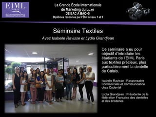 La Grande École Internationale
de Marketing du Luxe
DE BAC À BAC+5
Diplômes reconnus par l’État niveau 1 et 2
Séminaire Textiles
Avec Isabelle Ravisse et Lydia Grandjean
Ce séminaire a eu pour
objectif d’introduire les
étudiants de l’EIML Paris
aux textiles précieux, plus
particulièrement la dentelle
de Calais.
Isabelle Ravisse : Responsable
Commerciale et Communication
chez Codentel
Lydia Grandjean : Présidente de la
fédération Française des dentelles
et des broderies
 