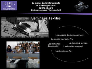 La Grande École Internationale
de Marketing du Luxe
DE BAC À BAC+5
Diplômes reconnus par l’État niveau 1 et 2
Les phases de développement
Les domaines
d’application
Le positionnement / Prix
La dentelle à la main
La dentelle du Puy
La dentelle Jacquard
Séminaire Textiles
Avec Isabelle Ravisse et Lydia Grandjean
 