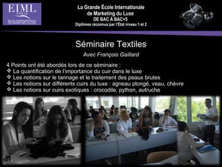 La Grande École Internationale
de Marketing du Luxe
DE BAC À BAC+5
Diplômes reconnus par l’État niveau 1 et 2
Séminaire Textiles
Avec François Gaillard
4 Points ont été abordés lors de ce séminaire :
 La quantification de l’importance du cuir dans le luxe
 Les notions sur le tannage et le traitement des peaux brutes
 Les notions sur différents cuirs du luxe : agneau plongé, veau, chèvre
 Les notions sur cuirs exotiques : crocodile, python, autruche
 