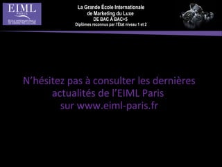 La Grande École Internationale
de Marketing du Luxe
DE BAC À BAC+5
Diplômes reconnus par l’État niveau 1 et 2
N’hésitez pas à consulter les dernières
actualités de l’EIML Paris
sur www.eiml-paris.fr
 