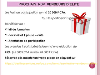 PROCHAIN RDV VENDEURS D’ELITE
Les Frais de participation sont à 20 000 F CFA.
Tous les participants pourront
bénéficier de :
1 kit de formation
1 cocktail et 1 pause – café
1 Attestation de participation
Les premiers inscrits bénéficieront d’une réduction de
25%. (15 000 FCFA au lieu 20 000 F CFA)
Réservez dès maintenant votre place en cliquant sur
https://destinyservices.wufoo.com/forms/saminaire-vendeurs-delite/
11
 