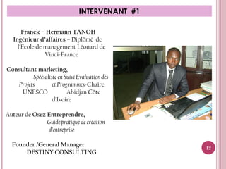 INTERVENANT #1
Franck – Hermann TANOH
Ingénieur d’affaires – Diplômé de
l’Ecole de management Léonard de
Vinci-France
 Consultant marketing,
Spécialiste en Suivi Evaluation des
Projets et Programmes-Chaire
UNESCO Abidjan Côte
d’Ivoire
Auteur de Osez Entreprendre,
Guide pratique de création
d’entreprise
Founder /General Manager
DESTINY CONSULTING
12
 