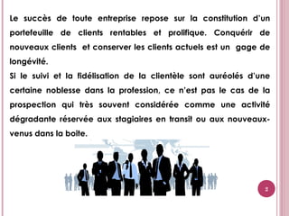2
Le succès de toute entreprise repose sur la constitution d’un
portefeuille de clients rentables et prolifique. Conquérir de
nouveaux clients et conserver les clients actuels est un gage de
longévité.
Si le suivi et la fidélisation de la clientèle sont auréolés d’une
certaine noblesse dans la profession, ce n’est pas le cas de la
prospection qui très souvent considérée comme une activité
dégradante réservée aux stagiaires en transit ou aux nouveaux-
venus dans la boite.
 