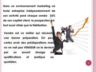 3
Dans un environnement marketing où
toute entreprise indépendamment de
son activité perd chaque année 25%
de son capital client, la prospection est
tout aussi vitale que la fidélisation.
Vendre est un métier qui nécessite
une bonne préparation. On peut
certes avoir des prédispositions mais
on ne nait pas VENDEUR on le devient
par un savant dosage de
qualifications et pratique au
quotidien.
 