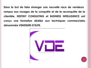 4
Dans le but de faire émerger une nouvelle race de vendeurs
rompus aux rouages de la conquête et de la reconquête de la
clientèle, DESTINY CONSULTING et BUSINESS INTELLIGENCE ont
conçu une formation dédiée aux techniques commerciales
dénommée VENDEURS D’ELITE.
 