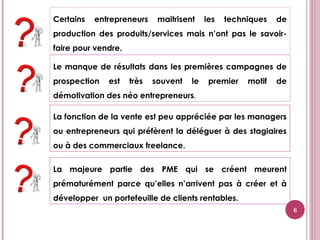 Le manque de résultats dans les premières campagnes de
prospection est très souvent le premier motif de
démotivation des néo entrepreneurs.
Certains entrepreneurs maitrisent les techniques de
production des produits/services mais n’ont pas le savoir-
faire pour vendre.
La fonction de la vente est peu appréciée par les managers
ou entrepreneurs qui préfèrent la déléguer à des stagiaires
ou à des commerciaux freelance.
La majeure partie des PME qui se créent meurent
prématurément parce qu’elles n’arrivent pas à créer et à
développer un portefeuille de clients rentables.
6
 
