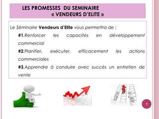Le Séminaire Vendeurs d’Elite vous permettra de :
#1.Renforcer les capacités en développement
commercial
#2.Planifier, exécuter, efficacement les actions
commerciales
#3.Apprendre à conduire avec succès un entretien de
vente
LES PROMESSES DU SEMINAIRE
« VENDEURS D’ELITE »
7
 