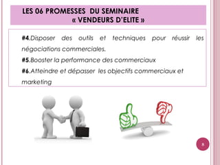 #4.Disposer des outils et techniques pour réussir les
négociations commerciales.
#5.Booster la performance des commerciaux
#6.Atteindre et dépasser les objectifs commerciaux et
marketing
LES 06 PROMESSES DU SEMINAIRE
« VENDEURS D’ELITE »
8
 
