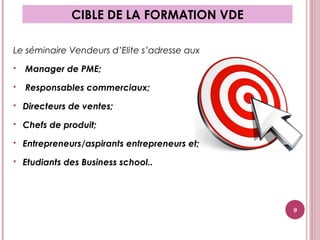 Le séminaire Vendeurs d’Elite s’adresse aux
 Manager de PME;
 Responsables commerciaux;
 Directeurs de ventes;
 Chefs de produit;
 Entrepreneurs/aspirants entrepreneurs et;
 Etudiants des Business school..
CIBLE DE LA FORMATION VDE
9
 