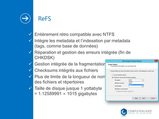 ReFS
 Entièrement rétro compatible avec NTFS
 Intègre les metadata et l’indexation par metadata
(tags, comme base de données)
 Réparation et gestion des erreurs intégrée (fin de
CHKDSK)
 Gestion intégrée de la fragmentation
 Checksums intégrés aux fichiers
 Plus de limite de la longueur de nom
des fichiers et répertoires
 Taille de disque jusque 1 yottabyte
= 1.12589991 × 1015 gigabytes

 
