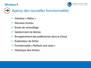 Windows 8

Aperçu des nouvelles fonctionnalités
 Interface « Metro »
 Nouveau bureau
 Ecran de verrouillage
 Gestionnaire de tâches
 Enregistrement des préférences dans le Cloud
 Explorateur de fichier

 Fonctionnalité « Refresh and reset »
 Historique des fichiers

 