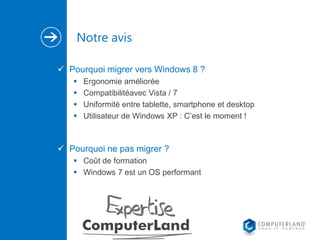 Notre avis
 Pourquoi migrer vers Windows 8 ?





Ergonomie améliorée
Compatibilitéavec Vista / 7
Uniformité entre tablette, smartphone et desktop
Utilisateur de Windows XP : C’est le moment !

 Pourquoi ne pas migrer ?
 Coût de formation
 Windows 7 est un OS performant

 