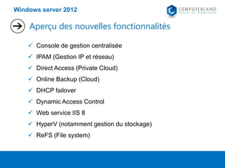 Windows server 2012

Aperçu des nouvelles fonctionnalités
 Console de gestion centralisée
 IPAM (Gestion IP et réseau)
 Direct Access (Private Cloud)
 Online Backup (Cloud)
 DHCP failover
 Dynamic Access Control

 Web service IIS 8
 HyperV (notamment gestion du stockage)
 ReFS (File system)

 