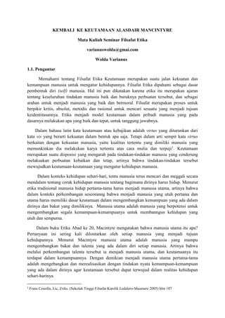 KEMBALI KE KEUTAMAAN ALASDAIR MANCINTYRE
Mata Kuliah Seminar Filsafat Etika
varianuswolda@gmai.com
Wolda Varianus
1.1. Pengantar
Memahami tentang Filsafat Etika Keutamaan merupakan suatu jalan kekuatan dan
kemampuan manusia untuk mengatur kehidupannya. Filsafat Etika dipahami sebagai dasar
pembentuk diri (self) manusia. Hal ini pun dikatakan karena etika itu merupakan ajaran
tentang keseluruhan tindakan manusia baik dan buruknya perbuatan tersebut, dan sebagai
arahan untuk menjadi manusia yang baik dan bermoral. Filsafat merupakan proses untuk
berpikir kritis, absolut, metodis dan rasional untuk mencari sesuatu yang menjadi tujuan
keidentitasannya. Etika menjadi model keutamaan dalam pribadi manusia yang pada
dasarnya melakukan apa yang baik dan tepat, untuk tanggung jawabnya.
Dalam bahasa latin kata keutamaan atau kebajikan adalah virtus yang diturunkan dari
kata vis yang berarti kekuatan dalam bentuk apa saja. Tetapi dalam arti sempit kata virtus
berkaitan dengan kekuatan manusia, yaitu kualitas tertentu yang dimiliki manusia yang
memunkinkan dia melakukan karya tertentu atas cara mulia dan terpuji1
. Keutamaan
merupakan suatu disposisi yang mengarah pada tindakan-tindakan manusia yang cenderung
melakuakan perbuatan kebaikan dan tetap, artinya bahwa tindakan-tindakan tersebut
mewujudkan keutamaan-keutamaan yang mengatur kehidupan manusia.
Dalam konteks kehidupan sehari-hari, tentu manusia terus mencari dan meggali secara
mendalam tentang corak kehidupan manusia tentang bagimana dirinya harus hidup. Menurut
etika tradisional manusia hidup pertama-tama harus menjadi manusia utama, artinya bahwa
dalam konteks perkembangan seseoranng bahwa menjadi manusia yang utuh pertama dan
utama harus memiliki dasar keutamaan dalam mengembangkan kemampuan yang ada dalam
dirinya dan bakat yang dimilikinya. Manusia utama adalah manusia yang berpotensi untuk
mengembangkan segala kemampuan-kemampuanya untuk membanngun kehidupan yang
utuh dan sempurna.
Dalam buku Etika Abad ke 20, Macintyre mengatakan bahwa manusia utama itu apa?
Pertanyaan ini sering kali dilontarkan oleh setiap manusia yang menjadi tujuan
kehidupannya. Menurut Macintyre manusia utama adalah manusia yang mampu
mengembangkan bakat dan talenta yang ada dalam diri setiap manusia. Artinya bahwa
melalui perkembangan talenta tersebut ia menjadi manusia utama, dan keutamaanya itu
terdapat dalam kemampuannya. Dengan demikian menjadi manusia utama pertama-tama
adalah mengebangkan dan merealisasikan dengan tindakan nyata kemampuan-kemampuan
yang ada dalam dirinya agar keutamaan tersebut dapat terwujud dalam realitas kehidupan
sehari-harinya.
1
Frans Ceunfin, Lic, Etika, (Sekolah Tinggi Filsafat Katolik Ledalero-Maumere 2005) hlm 107
 