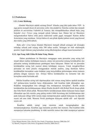 1.2. Pembahasan
1.2.1. Latar Belakang
Alasdair Macintyre adalah seorang filosof Irlandia yang lahir pada tahun 1929 . Ia
juga perna menjadi dosen di univesitas oxfor, lalu pindah ke Amerika serikat dan menjadi
profesor di universistas Vaderbilt di Tennese, dan mempublikasikan sebuah buku yang
berjudul Avter Virture yang menjadi pokok bahasan luas. Dalam hal ini Macintyre
mengemukankan bahwa etika pasca tradisional sudah gagal; mengapa? Karena akibat
ikonsistensi yang mendasar. Atinya bahwa di satu pihak dipakai paham moral yang berasal
dari tradisi yang lebih dahulu.
Buku after virtue karya Alasdair Macintyre menjadi sebuah serangan tak tersangka
terhadap seluruh arab terjang etika 300 tahun terahir. Serangan ini oleh sekelompok
pemikir Anglo-Saksian yang kemudian sering dikelompokan sebagai kaum komunitaris2
.
1.2.2. Apa Yang Adil: Etika Di Jalan Yang Buntu
Dalam pembahasan ini Macintyre menggagas suatu persoalan yang sering kali
terjadi dalam realitas kehidupan manusia, antara lain persoalan tentang ketidakadilan dan
persoalan tentang ketidaksamaan pembagian harta kekayaan. Dalam hal ini persoalan
ketidakadilan sering kali muncul dalam kehidupan manusia. Untuk mengklarifikasi
persoalan ini tentu penulis menggunakan metode analisis, yang demikian bahwa
ketidakadilan merupakan suatu tindakan yang menyebabkan pertentangan antara manusia
pertama dengan manusia lain. Artinya bahwa ketidakadilan itu menuntut hak dan
kewajiban untuk bertindak adil.
Hakikat keadilan sering kali dipertanyakan oleh semua orang bahwa apakah keadilan
itu? pertama-tama keadilan harus dilaksanakan. Jadi keadilan tidak diharapkan saja.
Keadilan mengingatkan kita sehingga kita mempuanyai kewajiban3
. Konfik antara
ketidakadilan dan ketidakasamaan, dalam filsafat diwakilli oleh Robert Nozik disatu pihak
dan John Rawls dilain pihak. Menurut Ralws ketidaksamaan dalam kekayaan hanya dapat
dibenarkan apa bila mereka yang paling miskin lebih beruntung dari ketidaksamaan dari
pada kekayaan dibagi lebih merata tanpa mempertanyakan apakah kekayaan itu diproleh
secara sah atau tidak. Menurut Nozik pembagian kekayaan adalah adil asal diproleh
secara sah.
Keadilan adalah energi yang meminta untuk mengungkapkan dan
memperjuangkannya. Keadilan juga menuntut jawaban dari manusia. Dan keadilan tidak
mempunyai kekuatan pendukung. Ia tidak memiliki instusi dan tidak mempunyai aparatur
2
Franz Magnis-Suseno, Etika Abad Ke Dua Puluh, (Yogyakarta: Kanisius 2006) hlm 207.
3
K. Bertens, Pengantar Etika Bisnis (Yogyakarta: Kanisius 2000) hlm 87
 