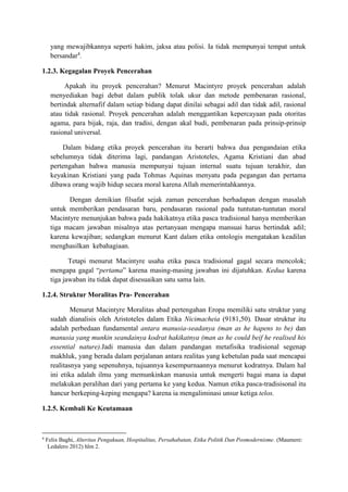 yang mewajibkannya seperti hakim, jaksa atau polisi. Ia tidak mempunyai tempat untuk
bersandar4
.
1.2.3. Kegagalan Proyek Pencerahan
Apakah itu proyek pencerahan? Menurut Macintyre proyek pencerahan adalah
menyediakan bagi debat dalam publik tolak ukur dan metode pembenaran rasional,
bertindak alternafif dalam setiap bidang dapat dinilai sebagai adil dan tidak adil, rasional
atau tidak rasional. Proyek pencerahan adalah menggantikan kepercayaan pada otoritas
agama, para bijak, raja, dan tradisi, dengan akal budi, pembenaran pada prinsip-prinsip
rasional universal.
Dalam bidang etika proyek pencerahan itu berarti bahwa dua pengandaian etika
sebelumnya tidak diterima lagi, pandangan Aristoteles, Agama Kristiani dan abad
pertengahan bahwa manusia mempunyai tujuan internal suatu tujuan terakhir, dan
keyakinan Kristiani yang pada Tohmas Aquinas menyatu pada pegangan dan pertama
dibawa orang wajib hidup secara moral karena Allah memerintahkannya.
Dengan demikian filsafat sejak zaman pencerahan berhadapan dengan masalah
untuk memberikan pendasaran baru, pendasaran rasional pada tuntutan-tuntutan moral
Macintyre menunjukan bahwa pada hakikatnya etika pasca tradisional hanya memberikan
tiga macam jawaban misalnya atas pertanyaan mengapa mansuai harus bertindak adil;
karena kewajiban; sedangkan menurut Kant dalam etika ontologis mengatakan keadilan
menghasilkan kebahagiaan.
Tetapi menurut Macintyre usaha etika pasca tradisional gagal secara mencolok;
mengapa gagal “pertama” karena masing-masing jawaban ini dijatuhkan. Kedua karena
tiga jawaban itu tidak dapat disesuaikan satu sama lain.
1.2.4. Struktur Moralitas Pra- Pencerahan
Menurut Macintyre Moralitas abad pertengahan Eropa memiliki satu struktur yang
sudah dianalisis oleh Aristoteles dalam Etika Nicimacheia (9181,50). Dasar struktur itu
adalah perbedaan fundamental antara manusia-seadanya (man as he hapens to be) dan
manusia yang munkin seandainya kodrat hakikatnya (man as he could beif he realised his
essential nature).Jadi manusia dan dalam pandangan metafisika tradisional segenap
makhluk, yang berada dalam perjalanan antara realitas yang kebetulan pada saat mencapai
realitasnya yang sepenuhnya, tujuannya kesempurnaannya menurut kodratnya. Dalam hal
ini etika adalah ilmu yang memunkinkan manusia untuk mengerti bagai mana ia dapat
melakukan peralihan dari yang pertama ke yang kedua. Namun etika pasca-tradisisonal itu
hancur berkeping-keping mengapa? karena ia mengaliminasi unsur ketiga telos.
1.2.5. Kembali Ke Keutamaan
4
Felix Baghi, Alteritas Pengakuan, Hospitalitas, Persahabatan, Etika Politik Dan Posmodernisme. (Maumere:
Ledalero 2012) hlm 2.
 