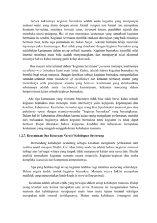Secara hakikatnya kegiatan bermakna adalah suatu kegiatan yang mempunyai
maksud sosial yang diatur dengan aturan formal maupun non formal dan merupakan
kesatuan bermakna, misalnya bermain catur, bercocok tanam, penelitian sejarah dan
membuka usaha pedagang. Hal ini pun merupakan keutamaan yang termaksud kegiatan
bermakna itu sendiri. Kegiatan bermakna memiliki maksud dan tujuan yang baik misalnya
bermain bola, tentu saja permainan ini bukan hanya sekedar bermain tetapi memiliki
tujuannya yakni kemenangan. Hal inilah yang dimaksud dengan kegiatan bermakna yang
melahirkan keutamaan dalam setiap pribadi manusia. Kegiatan bermakna memiliki nilai
internal misalnya main bola adalah menyenangkan, dan mempunyai nilai eksternal
misalnya bahwa kalau menang gensi kelup akan naik.
Dua macam nilai internal dalam “kegiatan bermakna” pertama mutunya, kualitasnya
excellency-nya (misalnya kami main bola). Kedua, adalah bahwa kegiatan bermakna itu
bernilai bagi setiap manusia. Dengan demikian sebuah kegiatan bermakna mengandaikan
setandar-setandar mutu (standards of excellence) dan ketaatan terhadap aturan yang
menentunya serta pencapaian sesuatu yang bernilai. Keutamaan yang dimaksudkan
sebenarnya adalah mutu (excellency) kemampuan, kekuatan seseorang dalam
berpartisipasi dalam sebuah kegiatan bermakna.
Ada tiga keutamaan yang menurut Macintyre tidak bisa tidak harus kalau sebuah
kegiatan bermakna mau mencapai mutu internalnya yaitu kejujuran, kepercayaan dan
keadilan, keberanian. Keadailan menuntut agar orang lain diperlakukan menurut jasa atau
pahalanya sesuai dengan setandar-setandar “kegiatan bermakna” yang bersangkutan.
Dalam hal ini keberanian dibutuhkan karena kalau orang mengalami perlawanan, mundur
dari melakukan bagiannya dalam kegiatan bermakna tentu kegiatan itu tidak dapat
berhasil. Dapat dikatakan bahwa kejujuran, keadilan dan keberanian merupakan
keutamaan yang sungguh-sungguh dalam kehidupan manusia.
1.2.7. Keutamaan Dan Kesatuan Naratif Kehidupan Seseorang
Memandang kehidupan seseorang sebagai kesatuan mengalami perlawanan dari
realitas sosial maupun filsafat. Ciri khas hidup moderen adalah bahwa kegiatan manusia
terbagi atas berbagai wilaya yang tanpak tidak mempunyai kaitan satu sama lain. filsafat
analitik memahami kegiatan manusia secara otomistik: kegiatan-kegiatan dan usaha
kompleks dianalisis dari komponen-komponennya.
Apa yang berlaku bagi setiap kegiatan berlaku bagi identitas seseorang seluruhnya.
Dalam segala tindak tanduk kegiatan bermakna. Manusia secara hakiki merupakan
makhluk yang menceritakan kisah-kisah (a story-telling animal).
Kesatuan adalah sebuah cerita yang terwujud dalam setiap kehidupan manusia. Hidup
orang tersebut satu karena merupakan satu cerita. Rumusan ini mengandaikan bahwa
manusia dan kehidupanya mempunyai suatu telos suatu tujuan internal sekaligus
merupakan nilai internal kehidupaanya. Makna suatu kehidupan dimengerti dari
 