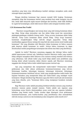sejarahnya yang harus terus dikisahkannya kembali sekaligus merupakan usaha untuk
mencapai tujuan yang hakiki.
Dengan demikian keutamaan bagi manusia menjadi lebih lengkap. Keutamaan
merupakan sikap dan kemampuan internal yang membuat kuat untuk mengejar cita-cita
kita, untuk tidak menyerah segala macam tantangan dan kesulitan, untuk tidak dialihkan
ke segala hal kesampingan, untuk tidak tercecer dalam usaha mengejar keutuhan sendiri.
1.2.8. Keutamaan Dan Tradisi
Macintyre mengembangkan satu konsep dasar yang utuh tentang keutamaan dalam
tiga tahap. Setiap tahap menyajikan satu fase dalam hidup moral dan menyertakan
pandangan-pandangan terdahulu tentang tradisi. Tahap pertama keutamaan dalam hidup
individu. Tahap kedua keutamaan dalam seluruh hidup. Tahap ketiga keutamaa-
keutamaan menghubungkan hidup individu dengan paguyuban. Setiap tahap
membutuhkan gagasan khusus tentang hal yang baik dan aturan-aturan moral tunduk pada
keutamaan7
. Hal yang dikatakan oleh Macintyre dalam keutamaan ini bahwa manusia
pada dasarnya adalah keutamaan itu sendiri. Artinya bahwa keutamaan itu dapat
direalisasikan melalui pengenbangan kemampuan dan talenta atau bakat yang dimilikinya.
Apakah itu tradisi? Macintyre menentang anggapan dan idiologis bahwa tradisi
adalah kepercayaaan irasional saja. Sebaliknya menurut Macintyre tradisi yang semakin
hidup sebagian merupakan debat diskursus terus menerus tentang manakah nilai-nilainya
yang sebenarnya. Jadi sebuah tradisi yang masih hidup adalah suutu perdebatan yang
lansung dalam sebuah komunitas dalam dimensi sejarah, jadi Macintyre menentang
anggapan dan idiologis bahwa tradisi adalah kepercayaaan irasional saja.
Apa yang memperkuat dan memperlemah tradisi-tradisi? Pertama-tama adalah
pelaksanaan atau tidak adanya pelaksanaan keutamaan-keutamaan yang relevan.
Kekurangan keadilan, kekurangan kejujuran, kekurangan keberanian, kekurangan
keutamaan-keutamaan intelektual relevan, itulah yang mengkorupsikan tradisi-tradisi dan
kegiatan bermakna yang memperoleh hidup dari tradisi-tradisi yang mendapat wujud
konterporer. Dengan demikian bagi Macintyre juga jelas bahwa masih ada satu keutamaan
yang harus ditamba, yaitu “keutamaan bahwa orang mempunyai kesadaran memadai
tradisi-tradisi.
Bagi Macintyre tradisi adalah penyadang kebaikan-kebaikan manusia yang membuat
eksistensi manusia pantas menjadi manusia. Tradisi adalah satu argumen yang
berkembang secara historis diejawantahkan secara sosial dan satu argumen kebaikan-
kebaikan yang bentuk tradisi. Tradisi tersebut dapat dimengerti lewat pelaksanaan
keutamaan-keutamaan, yaitu kualitas-kualitas yang pemilikannya akan memunkinkan
individu menuju eudaimonia dan ketiadaannya akan mengalami usaha meraih telos8
.
7
Frans Ceunfin, Lic, Op., Cit, hlm 114
8
Op.,Cit, hlm 120
 