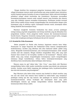 Dengan demikian kita mempunyai pengertian keutamaan dalam semua dimensi:
sebagai kemampuan manusia untuk merealisasikan apa yanng menjadi tujuan internalnya,
melalui kegiatan-kegiatan bermakna di mana ia berpartisipasi, dalam cakrawala kehidupan
pribadinya sebagai sebuah keseluruhan dan keutuhannya. Keutamaan mewujudkan
kemampuan-kemampuan manusia untuk menjadi manusia yang bermakna dan manusia
yang utuh. Kabaikan manusia merupakan keutamaannya. Keutamaan tersebut terwujud
dalam dirinya apabila dirinya mampu mengembangkan dan merealisasikan dengan nyata
kemampuan yang di milikinya seperti, kemampuan bermain musik, kemampuan dalam
bidang akademik dan kemampuan lainya.
Macintyre mengkritik Aristoteles berdasarkan dua alasan, pertama pandangan
teologis tentang yang baik mengandaikan satu biologi metefisika yang tak dibenarkan ilmu
pengetahuian moderen. Kedua pengertian kodrat manusia dan keutamaan-keutamaan
bersifat historis. Pengertian Aristoterles tantang kodrat manusia ternyata keliru, mengapa
karena tidak menghargai pentingnya kebudayaan dan jati diri manusia9
.
1.2.9. Kembali Ke Etika Keutamaan
Dalam perspektif ini filsafat etika bertanya; bagaimana manusia harus hidup.
Pertanyaaan ini sangat fungsional dan fundamental ketika manusia mempertanyakan
keidentitasannya. Jawaban yang diberikan oleh etika tradisional adalah: jadilah orang
utama. Bangunlah keutamaan-keutamaan yaitu kemampuan-kemampuan untuk menjadi
semakin utuh dan sempurna. Dengan demikian mengarahkan fokus etika yang sejak
Imanuel Kant terarah ke hal kewajiban, kembali ke hal keutamaan10
. Manusia utama
adalah orang yang mampu mengembangkan kemampuanya seperti mengembangkan
talentanya dengan kemutlakannya. Artinya bahwa kemampuan-kemampuan yang
dimilikinya harus merealisasikan dalam kehidupan sehari-harinya.
Manusia utama itu apa? dalam buku “After Virtue” yang ditulis oleh Macintyre
memperlihatkan bahwa tidak munkin memberikan jawaban yang abstrak atas pertanyaan
tersebut. Jawaban secara hakiki tergantung dari pandangan dunia, keyakinan-keyakinan
dan nilai-nilai komunitas yang bersangkutan11
.
Bagi Macintyre jelas bahwa kalau manusia mau kembali ke sebuah moralitas yang
taat asas dan masuk akal manusia harus kembali ke tradisi-tradisi yang mempunyai
pandangan tentang apa dan siap manusia. dari pandangan itu manusia merumuskan
keutamaan-keutamaan, artinya kecakapan dan kemampuan dasar yang perlu
dikembangkan manusia aga mampu mengusahakan realisasi kepenuhan hakikat
kemanusiaan dalam dirinya sendiri.
9
Op., Cit, hlm 118
10
Franz Magnis-Suseno, Etika Abad Kedua Puluh 20 (Yogyakarta: Kanisius 2006) hlm 208
11
Ibid,.
 
