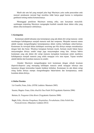 Masih ada satu hal yang menjadi jelas bagi Macintyre yaitu usaha pencerahan utuk
mencari pendasaran rasional bagi moralitas tidak hanya gagal karena ia melepaskan
gambaran tentang makna kemanusiaanya.
Menanggapi pemikiran Macintyre tentang etika, satu kenyataan mencolok:
sumbangan terpenting Macintyre mengangkat kembali masalah dasar dalam etika yang
dalam etika konterporer sebelumnya.
3. Kesimpulan
Keutamaan adalah kekuatan atau kemampuan yang ada dalam diri setiap manusia untuk
membangun kehidupannya menjadi manusia utuh dan sempurna. Menjadai manusia utama
adalah mampu mengembangkan kemampuannya dalam realitas kehidupan sehari-harinya.
Keutamaan itu terwujud dalam kehidupan seseorang apa bila dirinya mampu memaknainya
dengan baik dan benar. Misalnya kemapuan bermain musik, bermain musik bukan hanya
menyenangkan dirinya sendiri tetapi juga menyenangkan orang lain. Artinya bahwa
keutamaan yang ada dalam diri setiap manusia merupakan keutamaan untuk mambawa
kehidupannya menjadi manusia yang selalu mengejar telos atau tujuan. Tujuan tersebut
adalah hakikat dari keutuhan manusia itu sendiri.
Alasdair Macintyre mengenbangkan teori keutamaan dengan sebuah kesatuan
disposisi-disposisi yang menopang kehidupan manusia untuk mengejar telosnya atau
tujuannya dengan keterarahan kepada tindakan kebaikan. Keutamaan itu ada dalam setiap
orang ketika dirinya mampu mengembangkan bakat/talenta dan kemapuannya, untuk
keutuhan dalam dirinya.
4. Daftar Pustaka
Lic Ceunfin, Frans, Etika, (STFK Ledalero: Maumere 2005)
Suseno, Magnis- Franz, Etika Abad Ke Dua Puluh 20 (Yogyakarta: Kanisius 2006)
Bertens, K. Pengantar Etika Bisnis (Yogyakarta: Kanisius 2000)
Baghi, Felix, Alteritas Pengakuan, Hospitalitas, Persahabatan, Etika Politik Dan
Posmodernisme. (Maumere: Ledalero 2012)
 