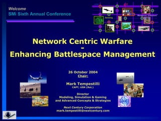 nodes
                                                                   C2
Welcome
SMi Sixth Annual Conference                                             Weapons/“Effectors”
                                                         Sensing




     Network Centric Warfare
                 -
Enhancing Battlespace Management

                           26 October 2004
                                Chair:

                          Mark Tempestilli
                              CAPT, USN (Ret.)


                                 Director
                      Modeling, Simulation & Gaming
                    and Advanced Concepts & Strategies

                        Next Century Corporation
                    mark.tempestilli@nextcentury.com
 
