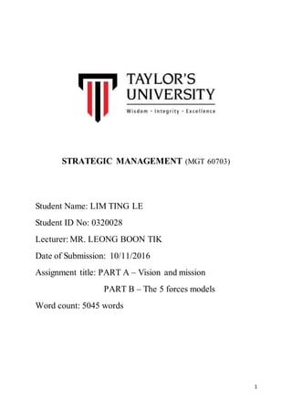 1
STRATEGIC MANAGEMENT (MGT 60703)
Student Name: LIM TING LE
Student ID No: 0320028
Lecturer: MR. LEONG BOON TIK
Date of Submission: 10/11/2016
Assignment title: PART A – Vision and mission
PART B – The 5 forces models
Word count: 5045 words
 