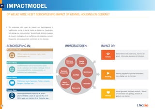 19 
OP WELKE WIJZE HEEFT BERICHTGEVING IMPACT OP KENNIS, HOUDING EN GEDRAG? 
Dit onderzoek kijkt naar de impact van berichtgeving in 
traditionele, online en social media op de kennis, houding en 
het gedrag van consumenten. Verschillende factoren bepalen 
de impact; mediagebruik en leeftijd van de doelgroep, contact­frequentie, 
betrouwbaarheid, sentiment en de afzender. 
BERICHTGEVING IN: IMPACTFACTOREN: IMPACT OP: 
Bekendheid met onderwerp, kennis ver-Kennis 
groot, informatie opzoeken of checken. 
Mening negatief of positief veranderd, 
Houding bevestiging van de mening. 
Keuze gemaakt voor een product / dienst 
of veranderd van gedrag, product of 
Gedrag gebruik van dienst. 
Betrouw-baarheid 
Klant / 
niet klant 
Social 
Profififfiile 
Afzender 
Contact-frequentie 
Sentiment 
Leeftijd 
Relevantie 
+ IMPACTMODEL 
Traditionele Media 
Offline media als televisie, radio, krant, 
opiniebladen, etc. 
Onafhankelijke online nieuwssites (zoals 
nu.nl), websites van kranten weblogs, fora en 
discussieplatforms, reviewwebsites en 
websites van organisaties. 
Online Media 
Platformen zoals Facebook, Twitter, Linkedin, 
Google+, YouTube, etc. 
Social Media 
Nieuwsgerelateerde apps op de smart-phone 
of tablet, zoals de app van Nu.nl of 
NOS, apps van kranten of de Teletekst app. 
Nieuws Apps 
 