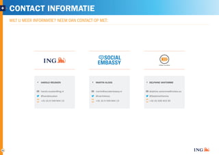 + CONTACT INFORMATIE 
21 
WILT U MEER INFORMATIE? NEEM DAN CONTACT OP MET: 
MARTIN KLOOS 
martin@socialembassy.nl 
@martinkloos 
+31 (0) 6 549 844 13 
DELPHINE VANTOMME 
delphine.vantomme@insites.eu 
@DelphineVtomme 
+32 (0) 926 915 00 
HAROLD REUSKEN 
harold.reusken@ing.nl 
@haroldreusken 
+31 (0) 6 549 844 13 
