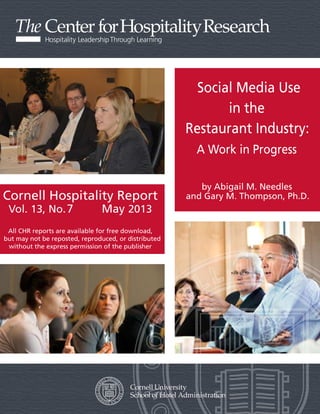 Cornell Hospitality Report
Vol. 13, No. 12 January 2013
All CHR reports are available for free download,
but may not be reposted, reproduced, or distributed
without the express permission of the publisher
Social Media Use
in the
Restaurant Industry:
A Work in Progress
by Abigail M. Needles
and Gary M. Thompson, Ph.D.
7 May
 