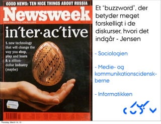 Et “buzzword”, der
                         betyder meget
                         forskelligt i de
                         diskurser, hvori det
                         indgår - Jensen

                         - Sociologien

                         - Medie- og
                         kommunikationscidensk-
                         berne

                         - Informatikken

                                     Au/
                                    CUDim
Thursday, March 14, 13
 