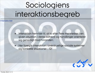 Sociologiens
                         interaktionsbegreb
Interaktivitet




                         •   Interaktion henviser til, at to eller ﬂere mennesker i en
                             given situation i deres adfærd og handlinger orienterer
                             sig gensidigt mod hinanden.

                         •   Her foregår interaktion i overskuelige sociale systemer
                             og konkrete situationer - f2f



                                                                           Au/
                                                                          CUDim
Thursday, March 14, 13
 