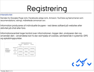 Registrering
Interaktivitet
Kendes fra Googles Page rank, Facebooks edge rank, Amazon, YouTube og fænomener som
recomendations, ratings, målrettede annoncer osv.

Information produceres af individuelle brugere - ved deres adfærd på websites eller
aktivitet på chat eller fora.

Informationscentret tager kontrol over informationen, logger den, analyserer den og
anvender den - anvendelse kan fx ske ved hjælp af cookies, selvlærende it-systemer, GPS
og opkoblingspunkter.




                                                                         Au/
                                                                        CUDim
Thursday, March 14, 13
 