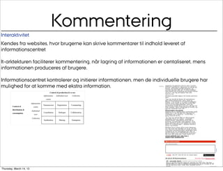 Kommentering
Interaktivitet
Kendes fra websites, hvor brugerne kan skrive kommentarer til indhold leveret af
informationscentret

It-arktekturen faciliterer kommentering, når lagring af informationen er centaliseret, mens
informationen produceres af brugere.

Informationscentret kontrolerer og initierer informationen, men de individuelle brugere har
mulighed for at komme med ekstra information.




                                                                            Au/
                                                                           CUDim
Thursday, March 14, 13
 