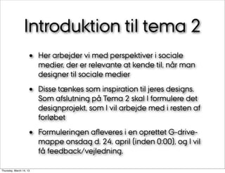 Introduktion til tema 2
                    •    Her arbejder vi med perspektiver i sociale
                         medier, der er relevante at kende til, når man
                         designer til sociale medier

                    •    Disse tænkes som inspiration til jeres designs.
                         Som afslutning på Tema 2 skal I formulere det
                         designprojekt, som I vil arbejde med i resten af
                         forløbet

                    •    Formuleringen aﬂeveres i en oprettet G-drive-
                         mappe onsdag d. 24. april (inden 0:00), og I vil
                         få feedback/vejledning.

Thursday, March 14, 13
 