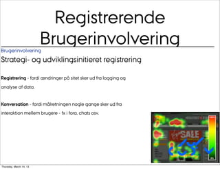 Registrerende
Brugerinvolvering
                         Brugerinvolvering
Strategi- og udviklingsinitieret registrering

Registrering - fordi ændringer på sitet sker ud fra logging og
analyse af data.


Konversation - fordi målretningen nogle gange sker ud fra
interaktion mellem brugere - fx i fora, chats osv.




                                                                  Au/
                                                                 CUDim
Thursday, March 14, 13
 