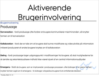 Aktiverende
Brugerinvolvering
                         Brugerinvolvering
Produsage
Konversation - fordi produsage ofte fordrer at brugere kommunikerer med hinanden, så knytter
formen an til konversation


Kollaboration - fordi der er tale om at brugere skal kunne modiﬁcere og viderudvikle på information
initieret/produceret af andre brugere knyttes an til kollaboration


Deling - fordi produsage tager udgangspunkt i modiﬁceringer fra brugere, så skal mulighederne for
at ændre og rekontekstualisere indhold ikke været styret af en central informationsudbyder

                                                                                              Au/
Emergens - fordi de brugere, som er implicerede i produsage-processen, ofte bidrager til en større helhed,
                                                                                         CUDim
knytter formen også an til emergens - fx bidrager wikipedias brugere til et omfattende leksikon.
Thursday, March 14, 13
 