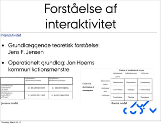 Forståelse af
                         interaktivitet
Interaktivitet


•      Grundlæggende teoretisk forståelse:
       Jens F. Jensen

•      Operationelt grundlag: Jon Hoems
       kommunikationsmønstre




                                                      Au/
Jensens model                                Hoems model


                                                     CUDim
Thursday, March 14, 13
 