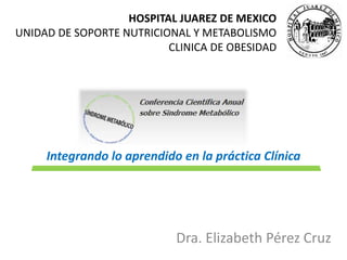 HOSPITAL JUAREZ DE MEXICO 
UNIDAD DE SOPORTE NUTRICIONAL Y METABOLISMO 
CLINICA DE OBESIDAD 
Integrando lo aprendido en la práctica Clínica 
Dra. Elizabeth Pérez Cruz 
 