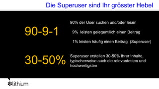 Die Superuser sind Ihr grösster Hebel

           90% der User suchen und/oder lesen

90-9-1      9% leisten gelegentilich einen Beitrag

            1% leisten häufig einen Beitrag (Superuser)


           Superuser erstellen 30-50% Ihrer Inhalte,
30-50%     typischerweise auch die relevantesten und
           hochwertigsten
 