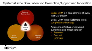 Systematische Stimulation von Promotion,Support und Innovation

                 Customer
                Communities
                                            Social CRM is a core element of every
                                            Web 2.0 project
                                            Social CRM turns customers into a
                                            competitive advantage

                   Social                   Amplifying effect as empowered
                   CRM                      customers and influencers can
                                            • Promote
      Social                  Traditional   • Support
     Networks                   CRM
                                            • Innovate
 