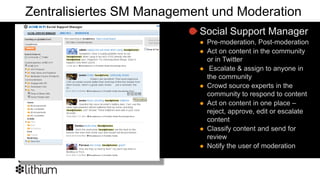 Zentralisiertes SM Management und Moderation
                           Social Support Manager
                              Pre-moderation, Post-moderation
                              Act on content in the community
                               or in Twitter
                               Escalate & assign to anyone in
                               the community
                              Crowd source experts in the
                               community to respond to content
                              Act on content in one place –
                               reject, approve, edit or escalate
                               content
                              Classify content and send for
                               review
                              Notify the user of moderation
 