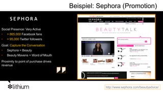 Beispiel: Sephora (Promotion)


Social Presence: Very Active
•   > 865,000 Facebook fans
•   > 95,000 Twitter followers

Goal: Capture the Conversation
•   Sephora = Beauty
•   Beauty Mavens = Word of Mouth

Proximity to point of purchase drives
revenue




                                                    http://www.sephora.com/beautyadvice/
 