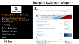 Beispiel: Swisscom (Support)


Customer Self Service Community
 Business to Consumer
Erhöhung Kundenzufriedenheit
 Tech Retailer
Reduktion von Supportkosten durch
Call Deflection
4-Sprachig
Forum, Blogs, Ideas
Facebook Integration
Twitter Integration
SSO
 