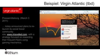 Beispiel: Virgin Atlantic (tbd)


Pressemitteilung (March 3
2011)

… today announced plans to re-
launch its social travel
community
site, www.vtravelled.com, with a
strategy focused on rewarding
their frequent flyers using
gaming mechanics.
 
