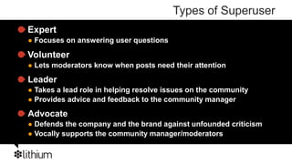 Types of Superuser
Expert
   Focuses on answering user questions

Volunteer
   Lets moderators know when posts need their attention
Leader
 Takes a lead role in helping resolve issues on the community
 Provides advice and feedback to the community manager

Advocate
 Defends the company and the brand against unfounded criticism
 Vocally supports the community manager/moderators
 